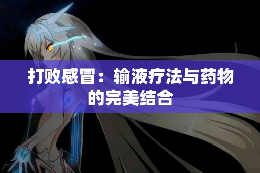 打败感冒:输液疗法与药物的完美结合 打败感冒:输液疗法与药物的完美结合