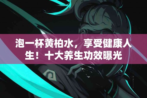 泡一杯黄柏水，享受健康人生！十大养生功效曝光