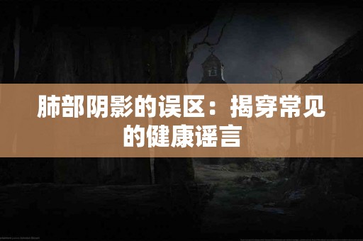 肺部阴影的误区:揭穿常见的健康谣言 肺部阴影的误区:揭穿常见的健康谣言