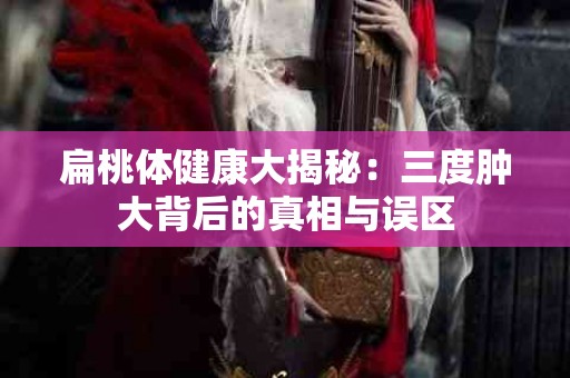 扁桃体健康大揭秘：三度肿大背后的真相与误区