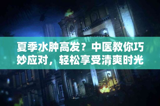 夏季水肿高发？中医教你巧妙应对，轻松享受清爽时光