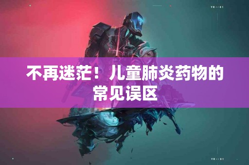 不再迷茫！儿童肺炎药物的常见误区