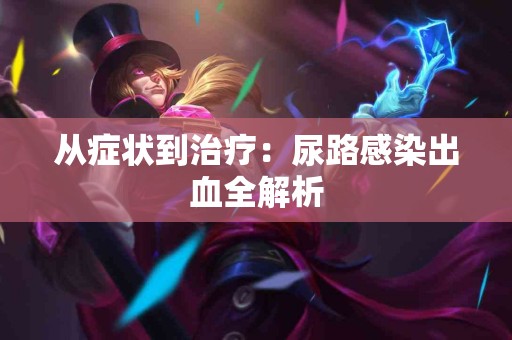 从症状到治疗:尿路感染出血全解析 从症状到治疗:尿路感染出血全解析