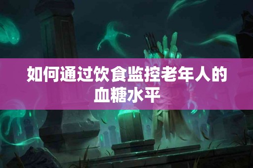 如何通过饮食监控老年人的血糖水平 如何通过饮食监控老年人的血糖水平