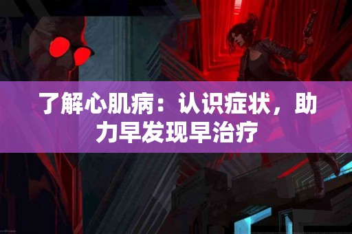 了解心肌病:认识症状,助力早发现早治疗 了解心肌病:认识症状,助力早发现早治疗
