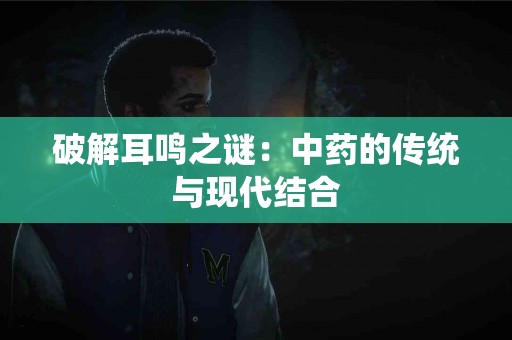 破解耳鸣之谜：中药的传统与现代结合