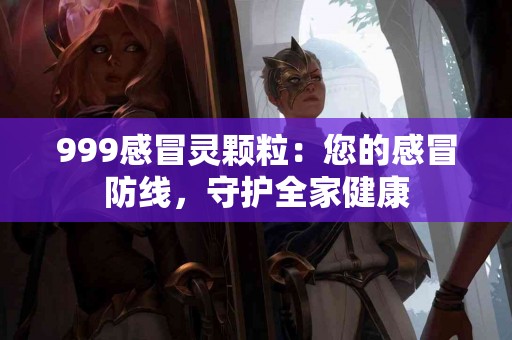 999感冒灵颗粒：您的感冒防线，守护全家健康