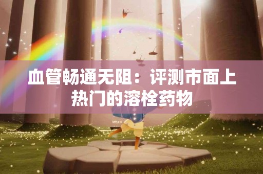 血管畅通无阻：评测市面上热门的溶栓药物