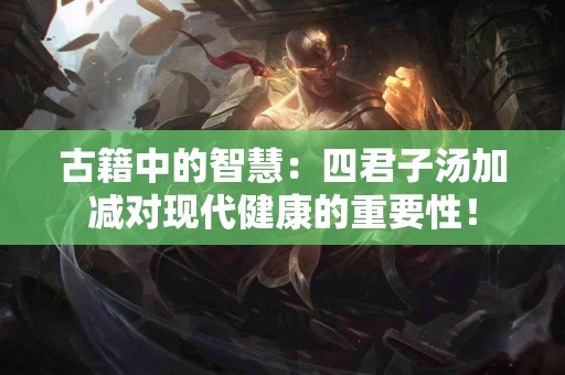 古籍中的智慧：四君子汤加减对现代健康的重要性！