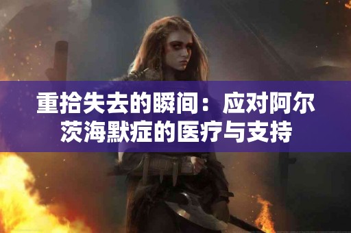 重拾失去的瞬间:应对阿尔茨海默症的医疗与支持 重拾失去的瞬间:应对阿尔茨海默症的医疗与支持