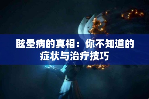 眩晕病的真相:你不知道的症状与治疗技巧 眩晕病的真相:你不知道的症状与治疗技巧