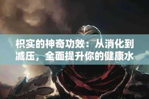 枳实的神奇功效：从消化到减压，全面提升你的健康水平