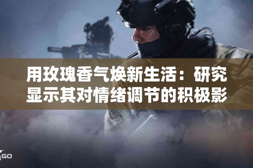 用玫瑰香气焕新生活：研究显示其对情绪调节的积极影响