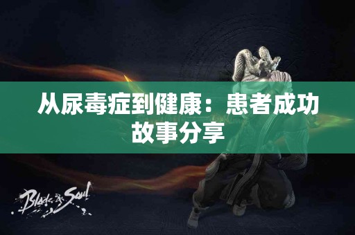 从尿毒症到健康:患者成功故事分享 从尿毒症到健康:患者成功故事分享