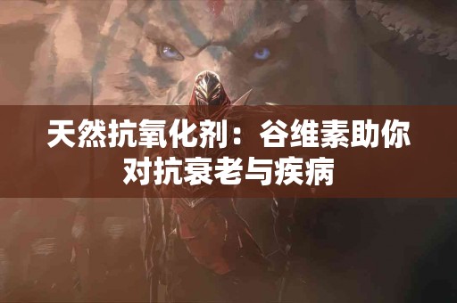 天然抗氧化剂：谷维素助你对抗衰老与疾病