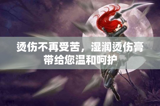 烫伤不再受苦，湿润烫伤膏带给您温和呵护