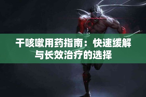 干咳嗽用药指南：快速缓解与长效治疗的选择