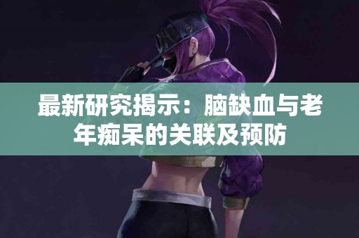 最新研究揭示：脑缺血与老年痴呆的关联及预防