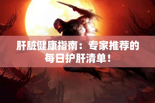 肝脏健康指南：专家推荐的每日护肝清单！