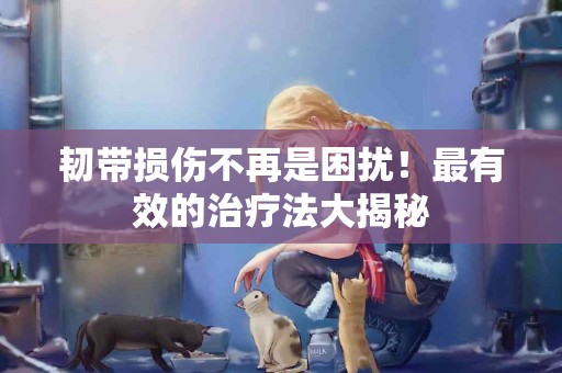 韧带损伤不再是困扰！最有效的治疗法大揭秘