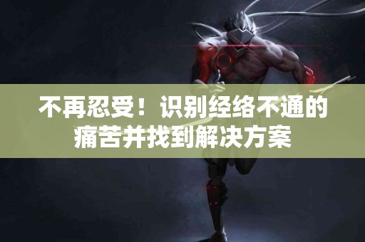不再忍受！识别经络不通的痛苦并找到解决方案