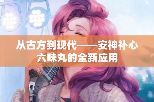 从古方到现代——安神补心六味丸的全新应用
