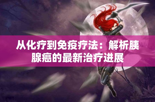 从化疗到免疫疗法：解析胰腺癌的最新治疗进展