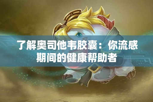 了解奥司他韦胶囊：你流感期间的健康帮助者