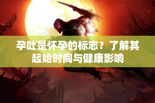 孕吐是怀孕的标志？了解其起始时间与健康影响