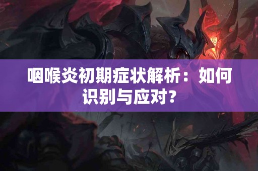 咽喉炎初期症状解析：如何识别与应对？