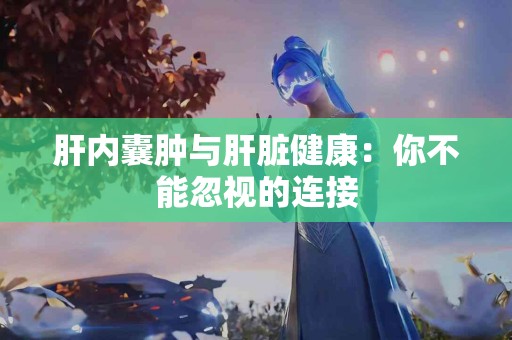 肝内囊肿与肝脏健康：你不能忽视的连接