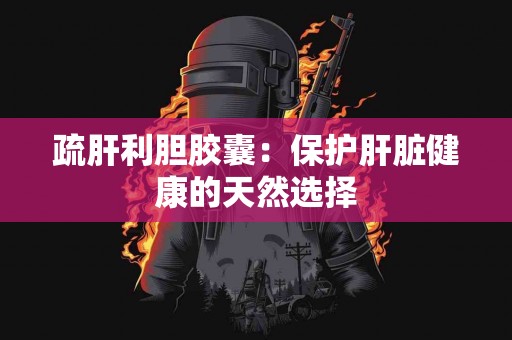 疏肝利胆胶囊：保护肝脏健康的天然选择