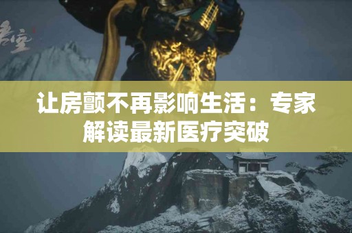 让房颤不再影响生活：专家解读最新医疗突破