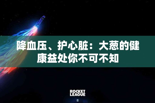 降血压、护心脏：大葱的健康益处你不可不知