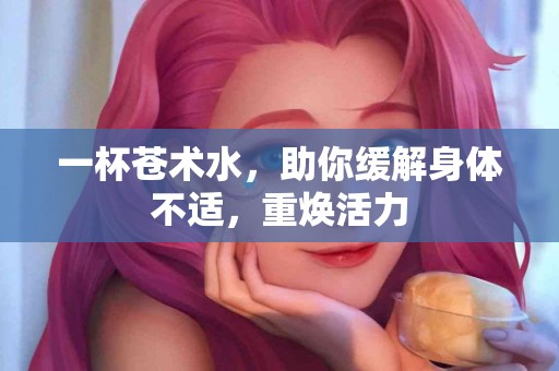 一杯苍术水，助你缓解身体不适，重焕活力