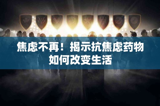 焦虑不再！揭示抗焦虑药物如何改变生活