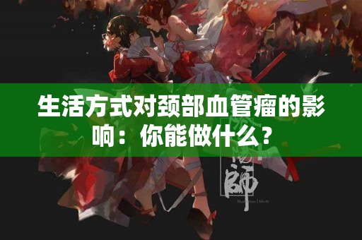生活方式对颈部血管瘤的影响：你能做什么？