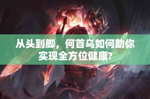 从头到脚，何首乌如何助你实现全方位健康?