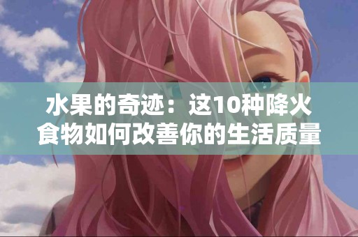 水果的奇迹：这10种降火食物如何改善你的生活质量？