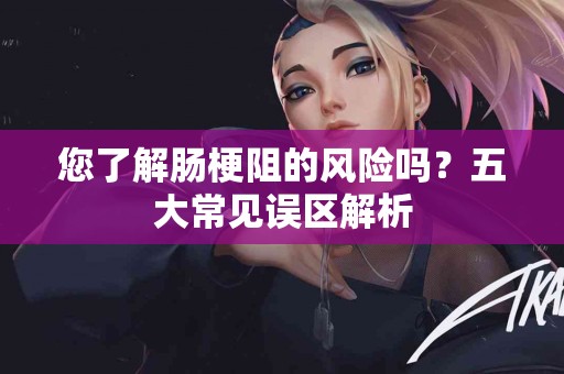 您了解肠梗阻的风险吗？五大常见误区解析