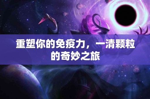 重塑你的免疫力，一清颗粒的奇妙之旅