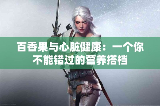百香果与心脏健康：一个你不能错过的营养搭档
