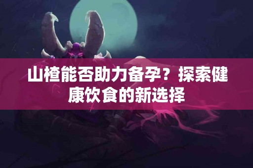 山楂能否助力备孕？探索健康饮食的新选择