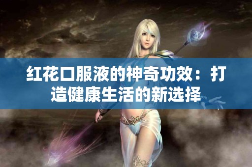 红花口服液的神奇功效：打造健康生活的新选择