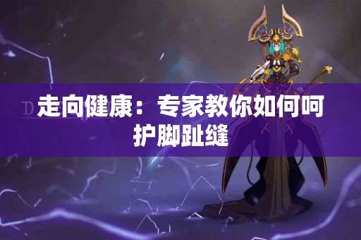 走向健康：专家教你如何呵护脚趾缝