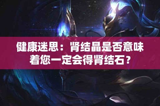 健康迷思：肾结晶是否意味着您一定会得肾结石？