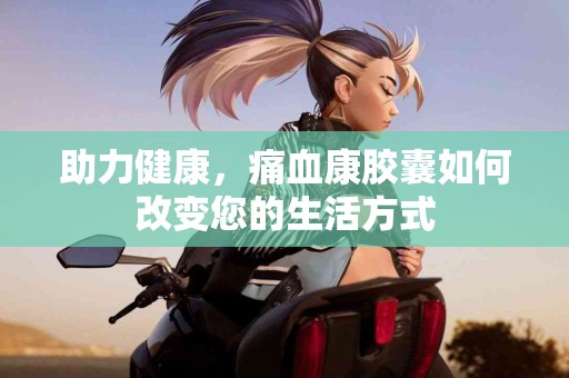 助力健康，痛血康胶囊如何改变您的生活方式