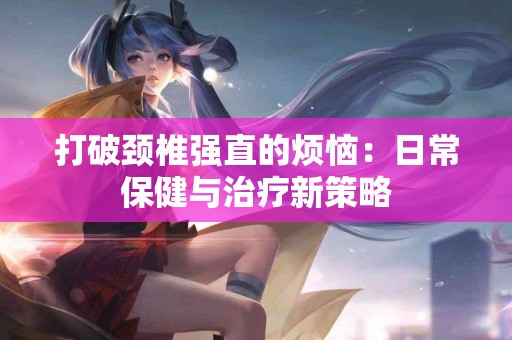 打破颈椎强直的烦恼：日常保健与治疗新策略