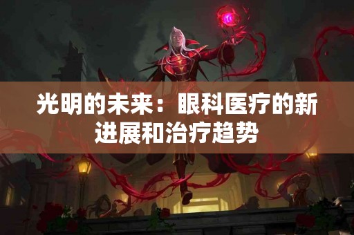 光明的未来：眼科医疗的新进展和治疗趋势
