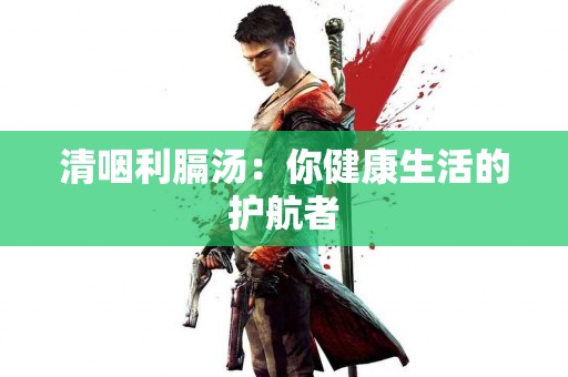 清咽利膈汤：你健康生活的护航者